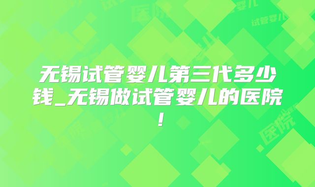 无锡试管婴儿第三代多少钱_无锡做试管婴儿的医院!