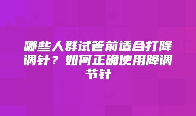 哪些人群试管前适合打降调针？如何正确使用降调节针
