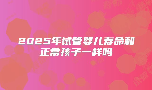 2025年试管婴儿寿命和正常孩子一样吗