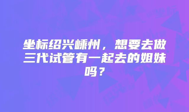 坐标绍兴嵊州，想要去做三代试管有一起去的姐妹吗？