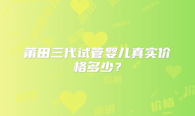 莆田三代试管婴儿真实价格多少？