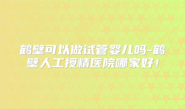 鹤壁可以做试管婴儿吗-鹤壁人工授精医院哪家好！
