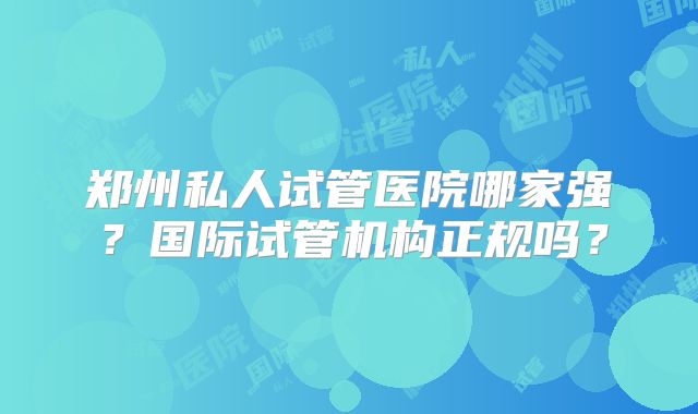 郑州私人试管医院哪家强？国际试管机构正规吗？