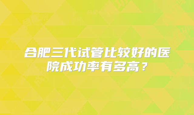 合肥三代试管比较好的医院成功率有多高？