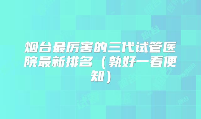烟台最厉害的三代试管医院最新排名（孰好一看便知）
