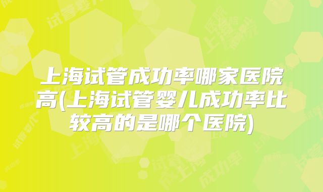 上海试管成功率哪家医院高(上海试管婴儿成功率比较高的是哪个医院)