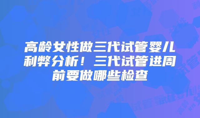 高龄女性做三代试管婴儿利弊分析！三代试管进周前要做哪些检查
