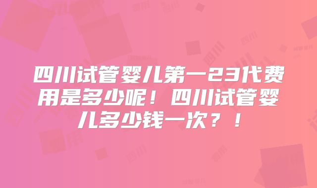 四川试管婴儿第一23代费用是多少呢！四川试管婴儿多少钱一次？！