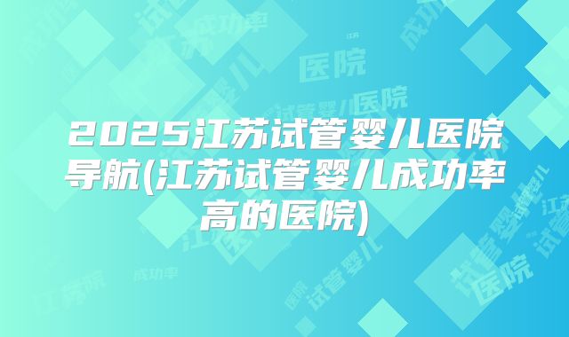 2025江苏试管婴儿医院导航(江苏试管婴儿成功率高的医院)