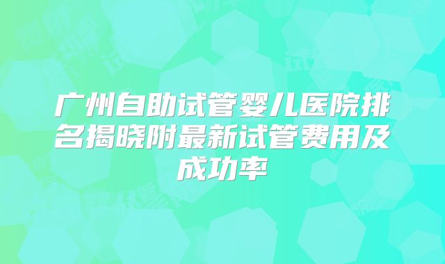 广州自助试管婴儿医院排名揭晓附最新试管费用及成功率