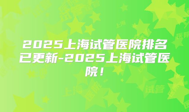 2025上海试管医院排名已更新-2025上海试管医院!