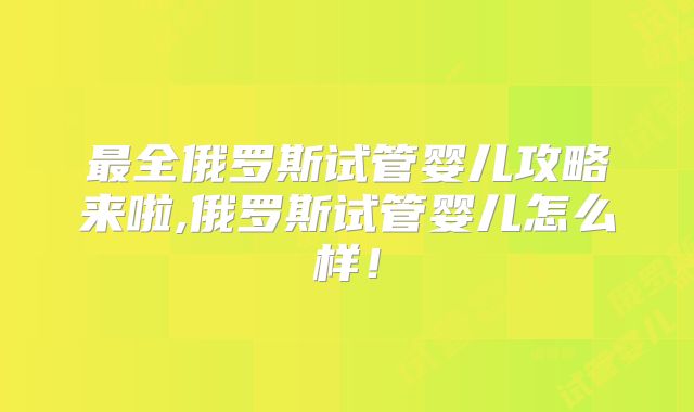 最全俄罗斯试管婴儿攻略来啦,俄罗斯试管婴儿怎么样！