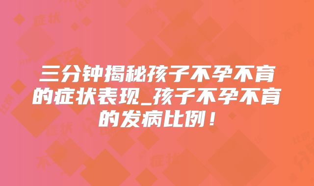 三分钟揭秘孩子不孕不育的症状表现_孩子不孕不育的发病比例！