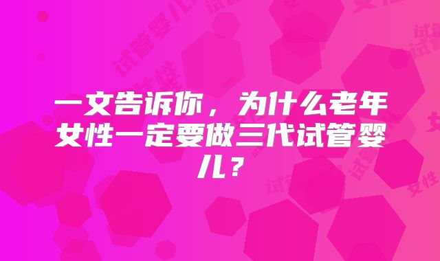 一文告诉你，为什么老年女性一定要做三代试管婴儿？
