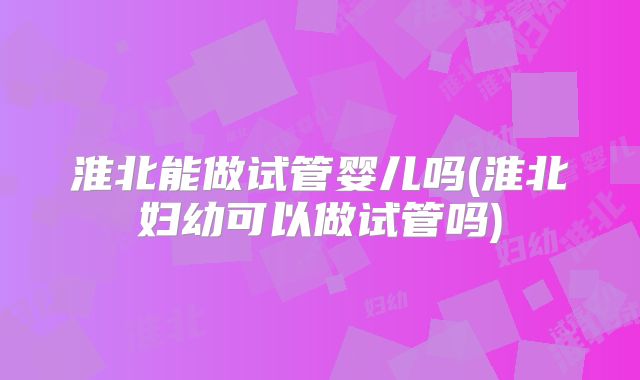 淮北能做试管婴儿吗(淮北妇幼可以做试管吗)
