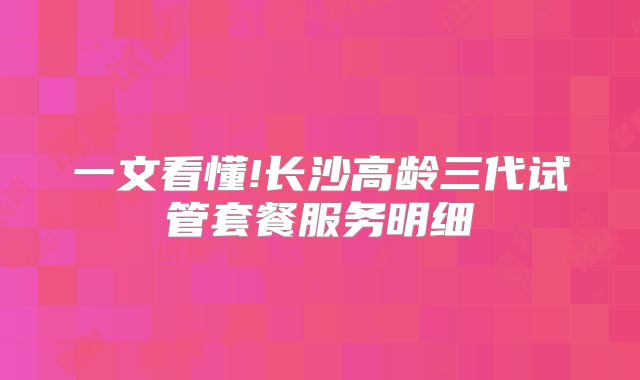 一文看懂!长沙高龄三代试管套餐服务明细