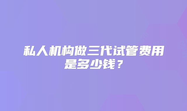 私人机构做三代试管费用是多少钱?