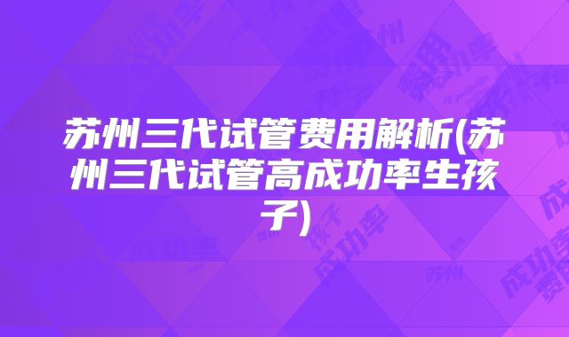苏州三代试管费用解析(苏州三代试管高成功率生孩子)