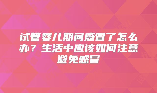 试管婴儿期间感冒了怎么办？生活中应该如何注意避免感冒