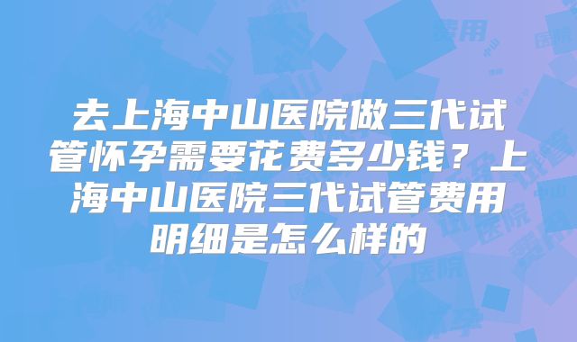 去上海中山医院做三代试管怀孕需要花费多少钱？上海中山医院三代试管费用明细是怎么样的