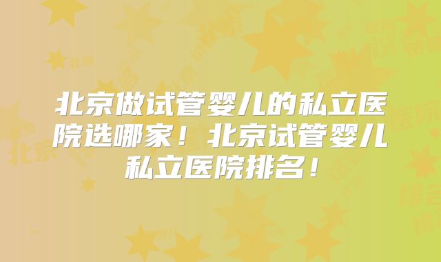 北京做试管婴儿的私立医院选哪家！北京试管婴儿私立医院排名！