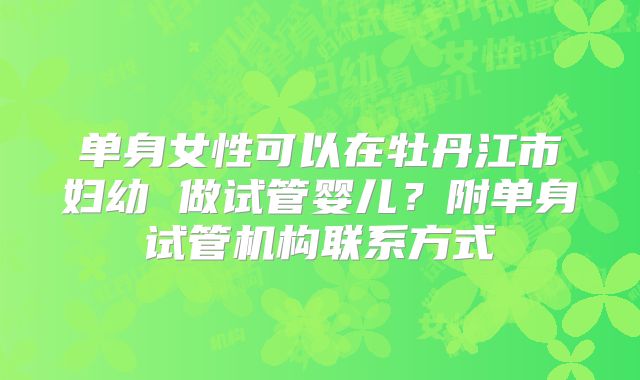单身女性可以在牡丹江市妇幼 做试管婴儿?附单身试管机构联系方式