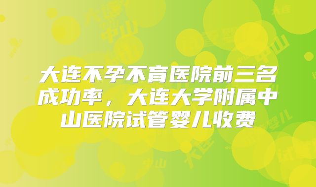 大连不孕不育医院前三名成功率，大连大学附属中山医院试管婴儿收费