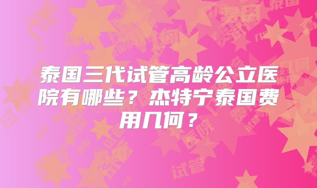 泰国三代试管高龄公立医院有哪些？杰特宁泰国费用几何？