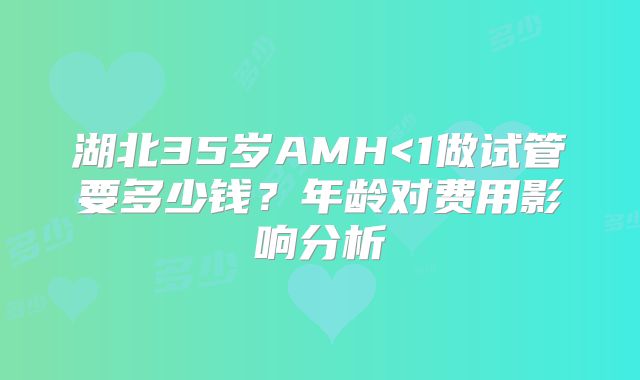 湖北35岁AMH<1做试管要多少钱？年龄对费用影响分析