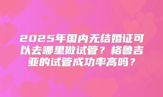 2025年国内无结婚证可以去哪里做试管?格鲁吉亚的试管成功率高吗?