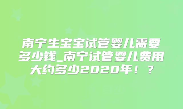 南宁生宝宝试管婴儿需要多少钱_南宁试管婴儿费用大约多少2020年！？