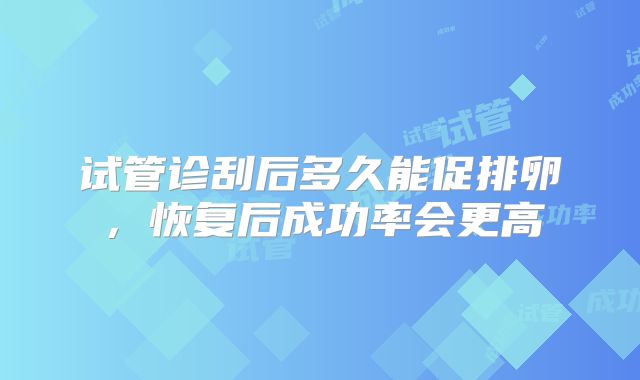 试管诊刮后多久能促排卵，恢复后成功率会更高