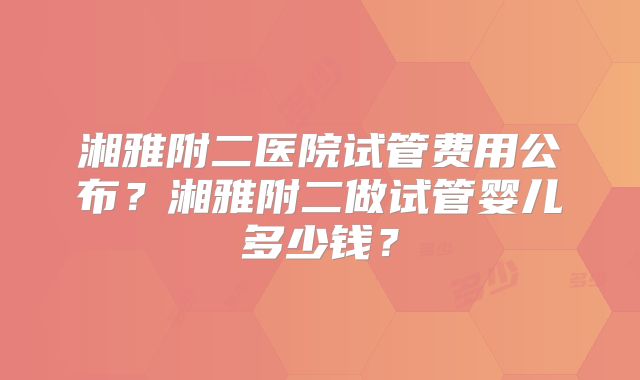 湘雅附二医院试管费用公布？湘雅附二做试管婴儿多少钱？
