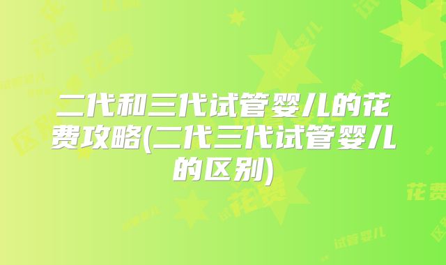 二代和三代试管婴儿的花费攻略(二代三代试管婴儿的区别)