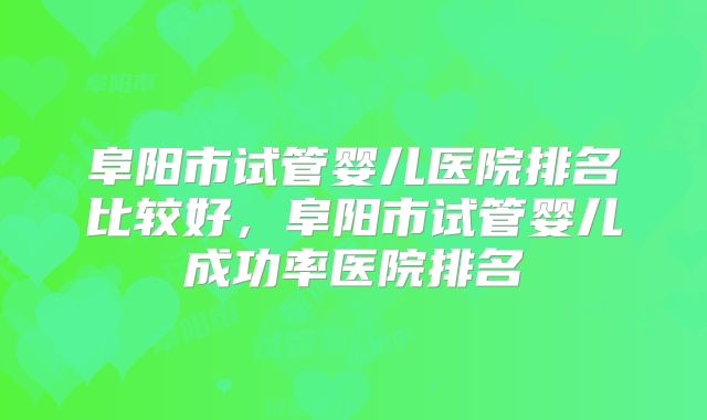 阜阳市试管婴儿医院排名比较好，阜阳市试管婴儿成功率医院排名
