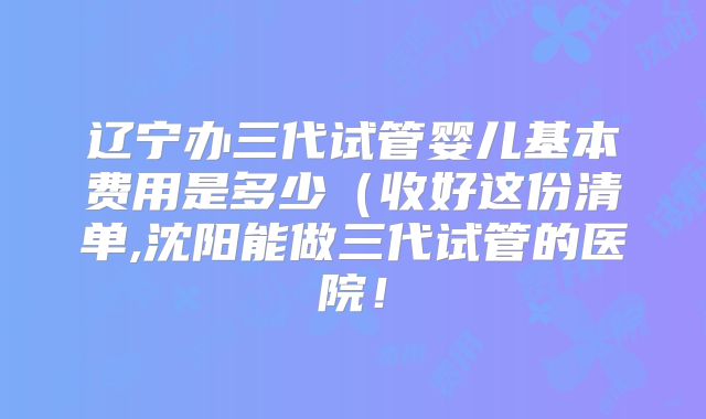 辽宁办三代试管婴儿基本费用是多少（收好这份清单,沈阳能做三代试管的医院！