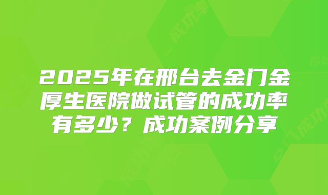 2025年在邢台去金门金厚生医院做试管的成功率有多少？成功案例分享