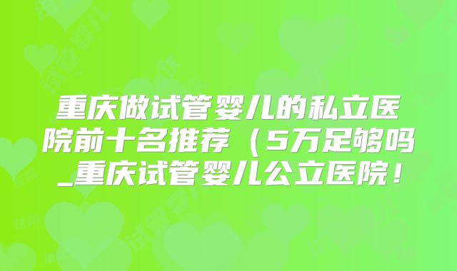 重庆做试管婴儿的私立医院前十名推荐(5万足够吗_重庆试管婴儿公立医院!
