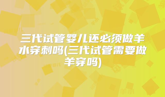 三代试管婴儿还必须做羊水穿刺吗(三代试管需要做羊穿吗)