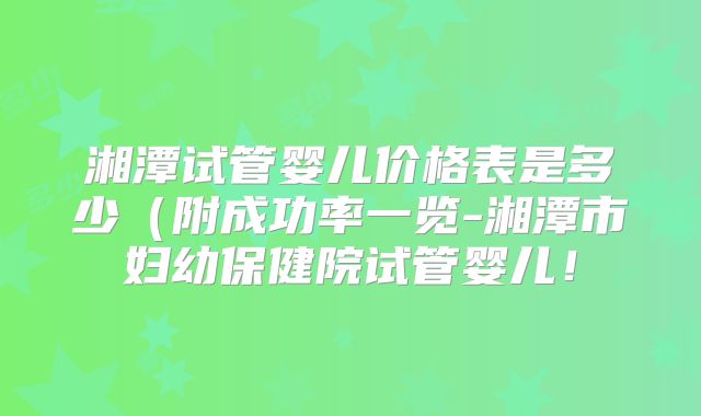 湘潭试管婴儿价格表是多少（附成功率一览-湘潭市妇幼保健院试管婴儿！