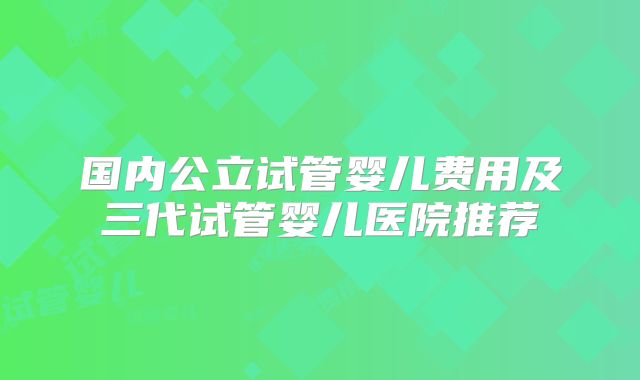 国内公立试管婴儿费用及三代试管婴儿医院推荐