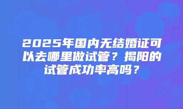 2025年国内无结婚证可以去哪里做试管?揭阳的试管成功率高吗?