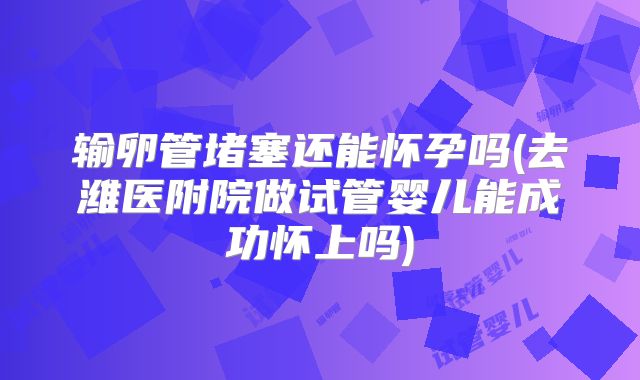 输卵管堵塞还能怀孕吗(去潍医附院做试管婴儿能成功怀上吗)