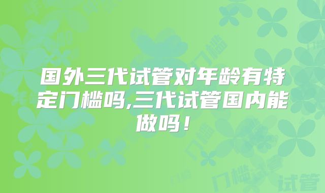 国外三代试管对年龄有特定门槛吗,三代试管国内能做吗！