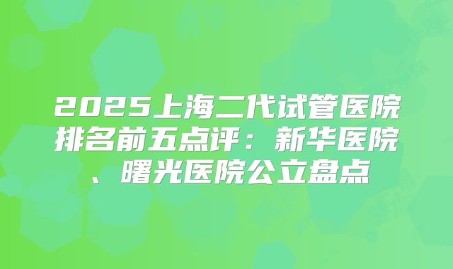 2025上海二代试管医院排名前五点评：新华医院、曙光医院公立盘点
