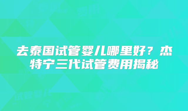 去泰国试管婴儿哪里好?杰特宁三代试管费用揭秘