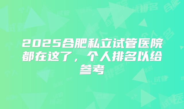 2025合肥私立试管医院都在这了，个人排名以给参考