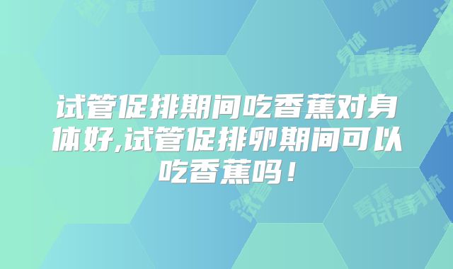 试管促排期间吃香蕉对身体好,试管促排卵期间可以吃香蕉吗！