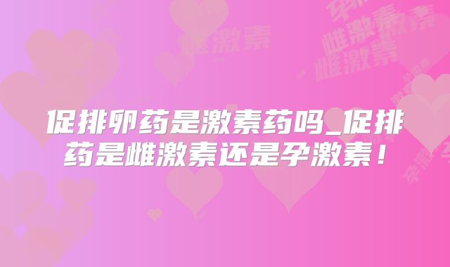 促排卵药是激素药吗_促排药是雌激素还是孕激素！