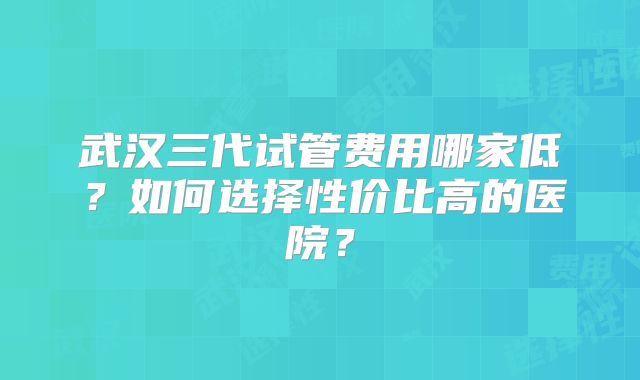 武汉三代试管费用哪家低?如何选择性价比高的医院?